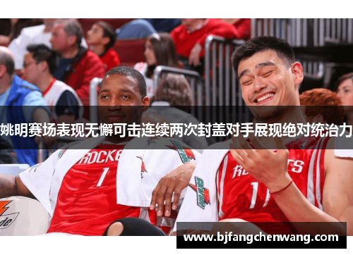 姚明赛场表现无懈可击连续两次封盖对手展现绝对统治力