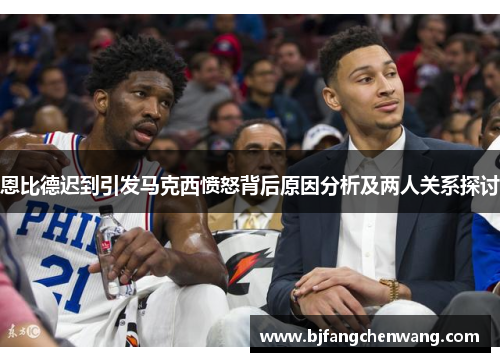 恩比德迟到引发马克西愤怒背后原因分析及两人关系探讨