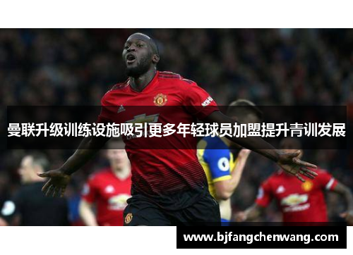 曼联升级训练设施吸引更多年轻球员加盟提升青训发展